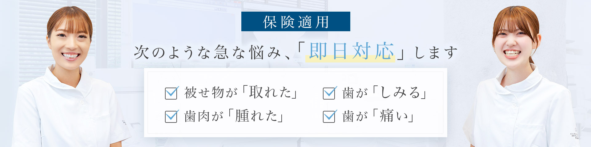 保険適用 次のような急な悩み、「即日対応」します 被せ物が「取れた」・歯肉が「腫れた」・歯が「しみる」・歯が「痛い」